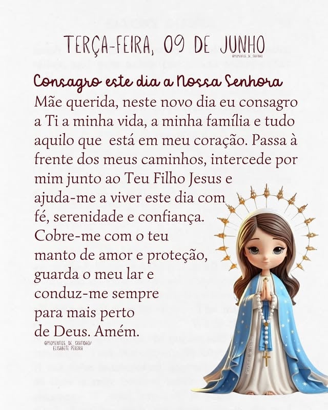 🌹 TERÇA-FEIRA COM MARIA 🌹

Mãe querida, hoje entregamos a ti a nossa vida, a nossa família e tudo aquilo que guardamos no coração. Que Nossa Senhora passe à frente dos nossos caminhos, interceda por nossas necessidades e nos ajude a confiar mais em Deus a cada dia.

Sob o teu manto encontramos abrigo, proteção e esperança. Que nenhuma preocupação seja maior do que a nossa fé e que nunca nos falte a certeza de que o Céu cuida de nós. 🙏🤍

📖 “Ave, cheia de graça, o Senhor é contigo.” (Lucas 1:28)

🌹 Maria nunca abandona os filhos que confiam em sua intercessão.

👉 Comente: MÃE, PASSA À FRENTE. 🤍🌹

#NossaSenhora #MariaPassaÀFrente #OraçãoDoDia #Fé #gratidāo