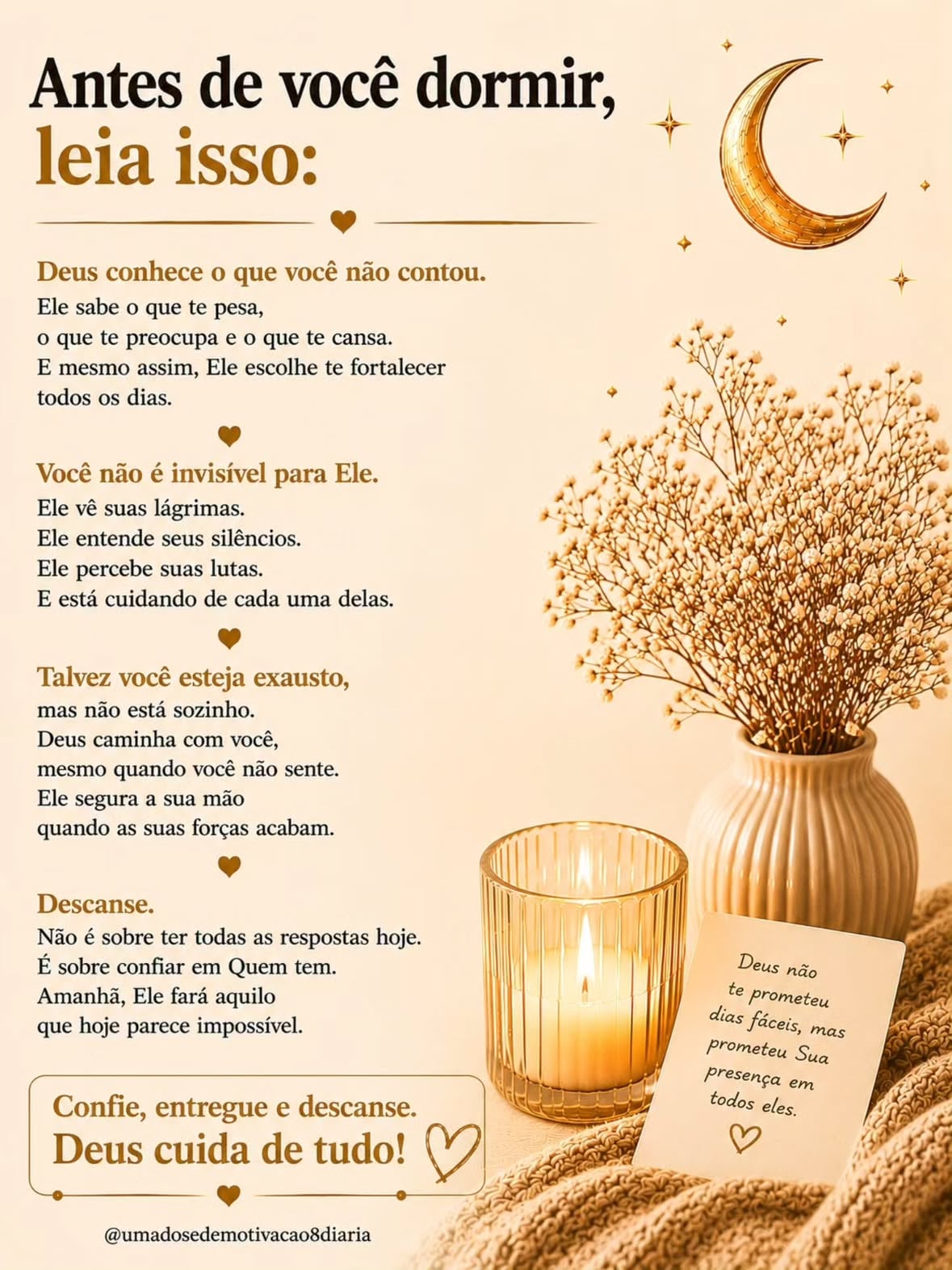 Você não precisa explicar para todo mundo o que só Deus já entendeu.

Ele conhece o que você não contou, o peso que você carrega em silêncio e as preocupações que ninguém percebeu. Antes de dormir, solte um pouco o controle. Entregue o cansaço, os medos e os pensamentos que insistem em ficar.

Deus não prometeu dias perfeitos, mas prometeu presença em todos eles. Descanse. O mesmo Deus que cuidou de você até aqui também vai cuidar do seu amanhã.

Comente “Deus cuida de mim” se essa palavra falou com o seu coração.