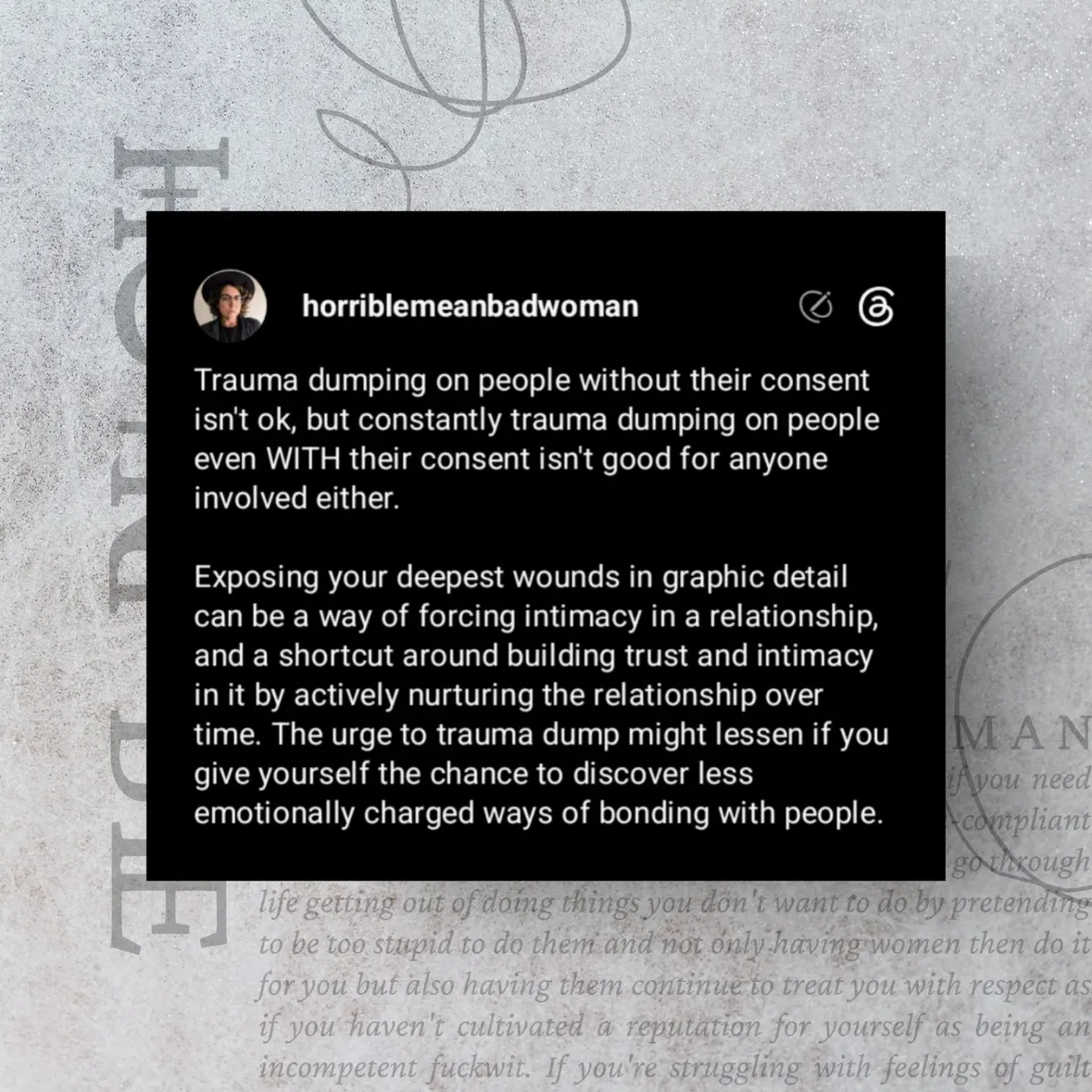 Sharing our traumas isn't wrong and can be a healthy part of a relationship, but we can do too much of it when we're insecure in our attachments to other people and miss out on strengthening our bonds in other ways. I think this is especially true of women in community with other women, because we're often dealing with similar traumas and we can struggle to have boundaries with each other.

I'm not saying we should never share our traumas, but sometimes we can feel like we can't trust that someone truly understands or cares for us if they haven't seen all the messiest and darkest parts of our stories, and trauma dumping can be a way that we seek reassurance that we're accepted and wanted.  Being extremely vulnerable might be a way that we offer ourselves to someone, both to feel connected with them and to repeatedly give them the opportunity to reject us, because we fear that they will.

If you have what feels like a compulsive need to share the details of all of your worst traumas with someone you hope to have a relationship with, working on resisting that urge might actually help you form a more stable and enduring connection with them that's based on the way you tend the relationship rather than a forced sense of intimacy.

You're not "tricking" someone into liking you if you haven't shared all of the ugly parts of your story, and constantly seeking assurance that you won't be rejected or abandoned won't actually ever make the fear of it go away. Letting yourself experience connections that don't hinge on that forced intimacy will probably help more in the long run.

***IMAGE TEXT***
Trauma dumping on people without their consent isn't ok, but constantly trauma dumping on people even WITH their consent isn't good for anyone involved either.

Exposing your deepest wounds in graphic detail can be a way of forcing intimacy in a relationship, and a shortcut around building trust and intimacy in it by actively nurturing the relationship over time. The urge to trauma dump might lessen if you give yourself the chance to discover less emotionally charged ways of bonding with people.

#WomenEmpowerment #WomenSupportingWomen #Relationships #MentalHealth #SelfEsteem