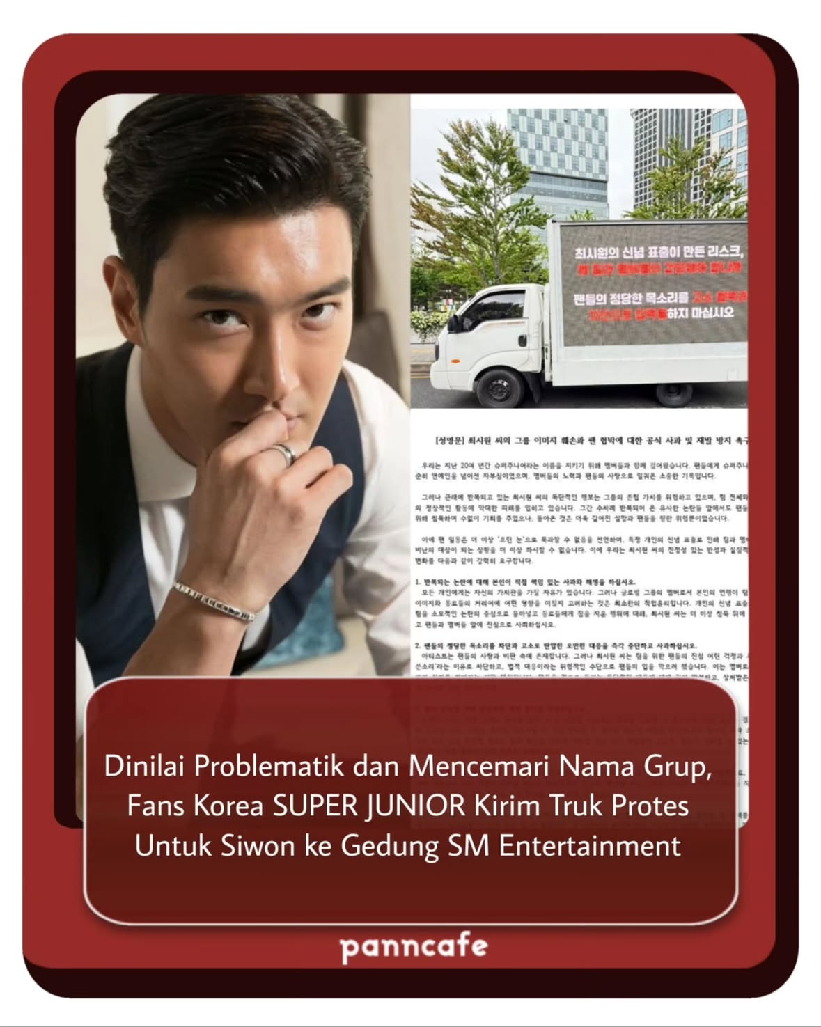 SWIPE👉👉
➖➖
Baru-baru ini, penggemar Super Junior terlihat mengirimkan truk protes ke depan gedung SM Entertainment, berisi tuntutan agar Siwon dikeluarkan dari Super Junior.

Dalam tuntutannya, penggemar merinci apa saja hal-hal buruk yang telah dilakukan oleh Siwon selama aktif bersama Super Junior, yang dianggap telah merusak reputasi grup dan kepercayaan penggemar terhadapnya.

Mereka menuliskan dengan lengkap seperti: (Selengkapnya bisa dibaca di slide berikutnya).

Sementara itu, Choi Siwon sendiri sebelumnya sempat menuai beberapa kontroversi, mulai dari tragedi anjing peliharaannya, pandangan pribadinya terhadap isu politik yang dirasa sensitif, hingga aksi memblokir akun-akun penggemar bahkan fanbase Super Junior, di mana mereka mencoba untuk menegurnya agar tidak bertindak gegabah.

Karena tindakannya tersebut, ramai tagar seperti #.Siwon_Out digaungkan oleh para penggemar, menuntut Siwon untuk keluar dari grup Super Junior, jika memang tidak adanya inisiatif untuk perubahan sikap.

Bagaimana pendapat kalian?
[via siwon_out, sjpopbase, various source on X; Trans and Written by Panncafe]

Tags: #pc_superjunior #pc_siwon