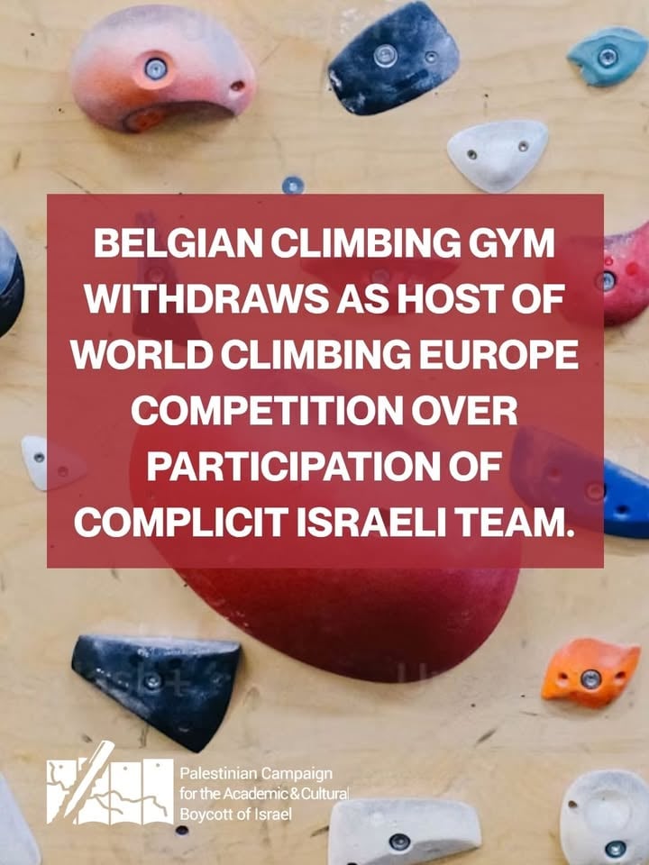 Climbing gym withdraws as host of World Climbing Europe competition over participation of complicit Israeli team.

Le Camp de Base in Brussels refused to host the Youth Series competition following the Israeli team's refusal to compete under a neutral flag. 

The Israel Climbers Association (ILCA) is deeply complicit.

ILCA appropriates Palestinian climbing crags in the illegally occupied Palestinian territory and hosts workshops for soldiers and reservists, specifically those who have served in the past two years. In other words, during Israel’s Gaza genocide!

Genocidal Israel has killed tens of thousands of Palestinians since the start of its ongoing genocide in Gaza, including more than 1000 Palestinian athletes.

We salute Le Camp de Base for its principled stand, refusing to sportswash Israel's crimes against Palestinians.

Calls are growing within the climbing community and beyond for genocidal Israel to be excluded from international climbing competitions and to expel it from World Climbing. 

Palestinians urge all venues, officials, route setters and judges to refuse to assist competitions including complicit Israeli teams until genocidal Israel is expelled, just as apartheid South Africa was.