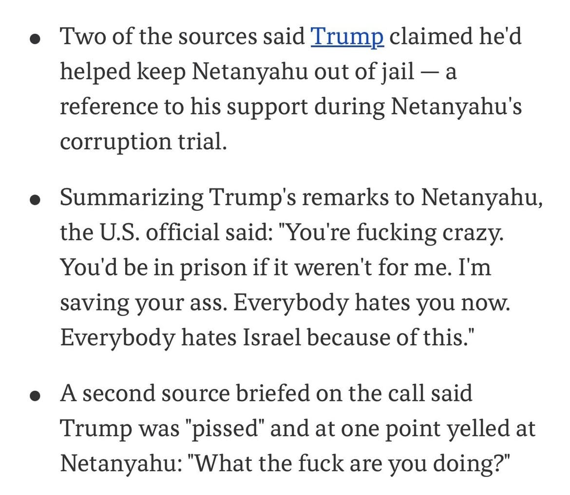 During a call between the two leaders earlier today, President Trump lashed out at Israeli Prime Minister Benjamin Netanyahu over Israel’s escalation in Lebanon and its chance at damaging peace talks with Iran, at one point calling Netanyahu “crazy” and accused him of ingratitude, two U.S. officials and a third source briefed on the call told Axios.

Summarizing President Trump’s remarks to Netanyahu, a U.S. official said to Axios: “You’re fucking crazy. You’d be in prison if it weren’t for me. I’m saving your ass. Everybody hates you now. Everybody hates Israel because of this.” While a second source briefed on the call said Trump was “pissed” and at one point yelled at Netanyahu: “What the fuck are you doing?”