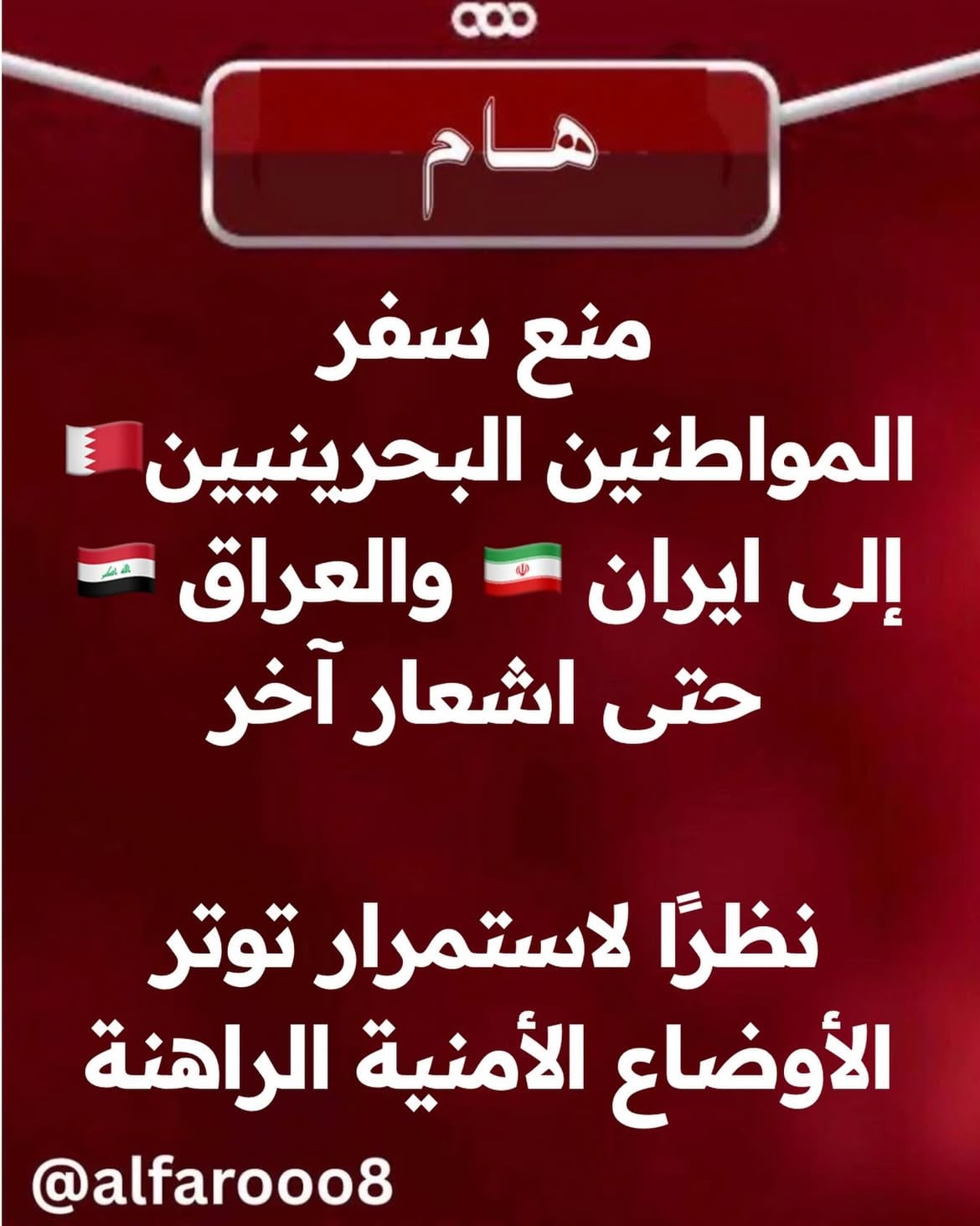 نظرًا لاستمرار توتر الأوضاع الأمنية الراهنة والناجمة عن تداعيات العدوان الإيراني الآثم ، وانطلاقا من الحرص على حفظ أمن الوطن وسلامة كافة المواطنين ، تعلن وزارة الداخلية أنه تقرر منع سفر المواطنين إلى كل من الجمهورية الإسلامية الإيرانية وجمهورية العراق ، وذلك حتى إشعار آخر.

وأكدت وزارة الداخلية ، أنه سيتم اتخاذ الاجراءات القانونية اللازمة تجاه المخالفين.