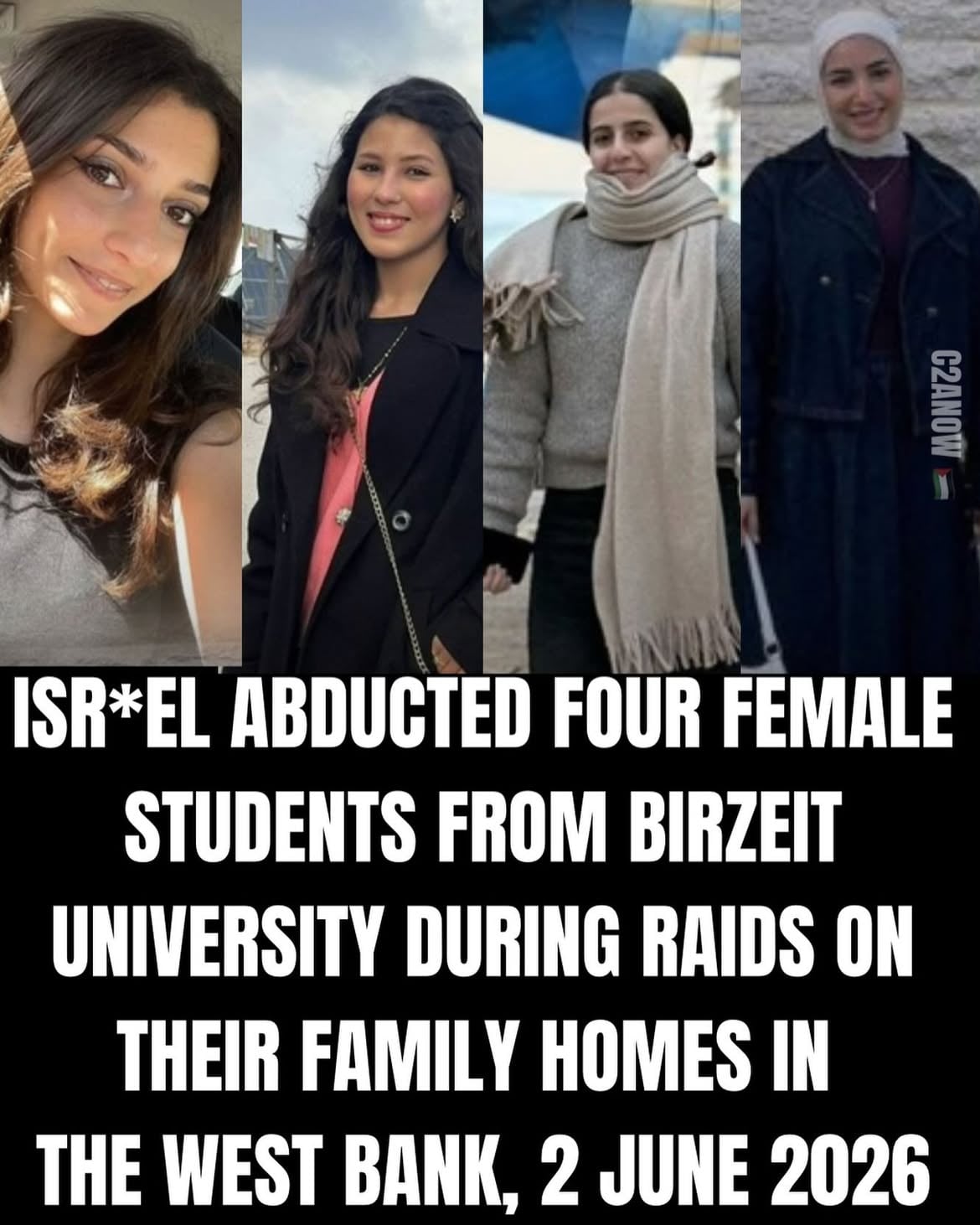 🚨WEST BANK: ISR*EL ABDUCTS FOUR FEMALE STUDENTS🚨

Isr*el abducted four P*lestinian female students from Birzeit University during predawn raids on their homes in the occupied West Bank on Tuesday 2nd June 2026.

The students have been identified as Natalie Abu Diya, Joulan Abu Awwad, Sama Safi, and Leila Khalil. The first three were detained after raids on their homes in Birzeit, while Khalil was arrested from her family home in Beitunia, west of Ramallah.

WHY IS ISR*EL FREE TO ABDUCT ANYONE FROM CHILDREN TO ELDERLY NO ONE IS SPARED!! This is an of army sad!sts from around the world created only to terror!se the P*lestinians. 

TAKE ACTION:

1. Tag PMs: @mba_althani_  @uklabour @emmanuelmacron @markjcarney How long is this going to carryon for??!! END THE APARTHEID ! STOP ISR*EL. STOP ISR*EL FROM ABDUCTING INNOCENT P*LESTINIANS.

2. On IG: Write more than 9 words and tag @icrc @internationalcriminalcourt, @cij_icj, @unitednations , @who @amnesty and news channels and Western journalists. Do the same on X.

3. Send all raw footage as evidence to the ICC link in bio @call2actionnow 

4. Call and send the free relevant email to your MPs and Representatives @humantiproject

MAKE IT GO VIRAL - Comment and share now, remember this will not be shared on the mainstream media.

#westbank #kidnapped #trending #viral #israeliarmy