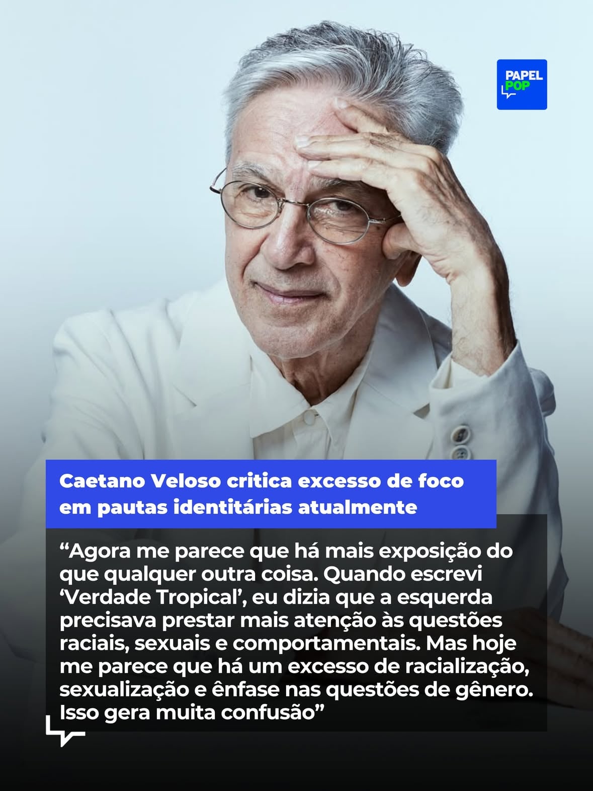 Prestes a desembarcar em Madri para sua turnê "Caetano nos festivais", Caetano Veloso voltou a refletir sobre o Brasil, política, cultura e comportamento em uma nova entrevista ao jornal espanhol @el_pais, divulgada nesta segunda-feira (1º). 

O tropicalista de 83 anos admitiu que o sentimento predominante é de preocupação mas, ao mesmo tempo, de esperança, em relação ao país.

Em texto publicado neste 1º de junho, data que marca o início do Mês do Orgulho LGBTQIA+, Caetano avaliou que o debate contemporâneo estaria marcado por um excesso de exposição e discussões sobre raça, sexualidade e gênero.

O músico também demonstrou preocupação com a presença cada vez mais aberta de discursos favoráveis à ditadura militar.

Em outro trecho da conversa, Veloso retomou uma das ideias centrais do movimento tropicalista (fundado por ele) ao defender a mistura de influências culturais e rejeitar qualquer noção de pureza.

Acesse papelpop.com e leia íntegra do conteúdo. (📸: Fernando Young)