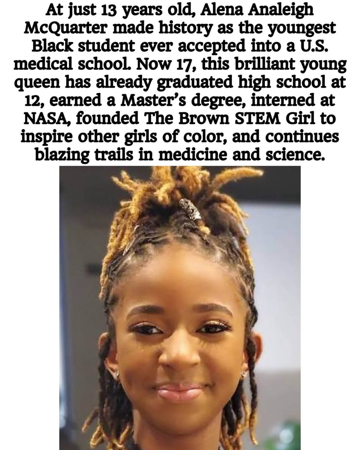 At just 13 years old, Alena Analeigh McQuarter made history as the youngest Black student ever accepted into a U.S. medical school. Now 17, this brilliant young queen has already graduated high school at 12, earned a Master’s degree, interned at NASA, founded The Brown STEM Girl to inspire other girls of color, and continues blazing trails in medicine and science.