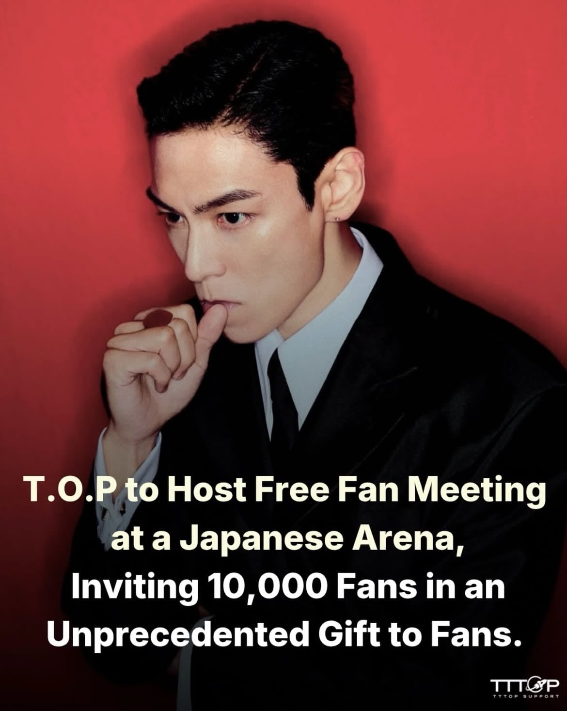 _

Inviting 10,000 Fans to a Free Fan Meeting at a Japanese Arena.

To express my gratitude for the unwavering love and support you have shown me over the years, I wanted to prepare something truly special for you all.

I have personally planned a fan meeting for the members of my official TOPSX JAPAN, and I am excited to invite approximately 10,000 fans to join me at a large arena, free of charge.

Ticket reservations will begin with a pre-sale for official TOPSX JAPAN members starting June 5. Detailed schedules and reservation information can be found through the official TOPSX JAPAN

July 9, 2026

T.O.P JAPAN FANMEETING 2026 

All TOPSX JAPAN members are invited free of charge.

A Reunion After 10 Years.
I look forward to seeing my FANS.

[TOPSX Japan Membership Exclusive Video]
https://top-jp-official.com/movie/YZ2KQVYaAx2tRgye3bAadc

_